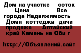 Дом на участке 30 соток › Цена ­ 550 000 - Все города Недвижимость » Дома, коттеджи, дачи продажа   . Алтайский край,Камень-на-Оби г.